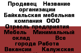 Продавец › Название организации ­ Байкальская мебельная компания, ООО › Отрасль предприятия ­ Мебель › Минимальный оклад ­ 15 000 - Все города Работа » Вакансии   . Калужская обл.,Калуга г.